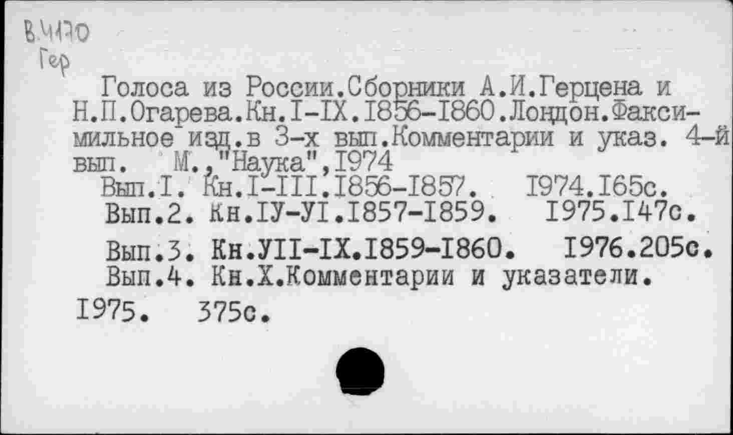 ﻿Голоса из России.Сборники А.И.Герцена и Н. П. Огаре ва. Кн. I—IX. 1856-1860. Ловдон. Факсимильное изд.в 3-х выл.Комментарии и указ. 4-й выл.	М.,"Наука",1974
Вып.1. Кн.1-Ш. 1856-1857.	1974.165с.
Вып.2. КН.1У-У1.1857-1859.	1975.147с.
Вып.3. Кн.У11-1Х.1859-1860.	1976.205с.
Вып.4. Кн.Х.Комментарии и указатели.
1975.	375с.